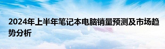 2024年上半年笔记本电脑销量预测及市场趋势分析