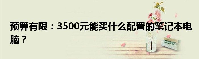 预算有限：3500元能买什么配置的笔记本电脑？