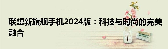 联想新旗舰手机2024版：科技与时尚的完美融合