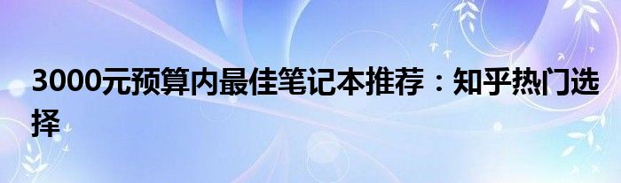 3000元预算内最佳笔记本推荐：知乎热门选择