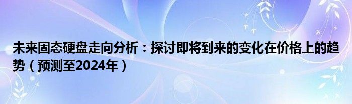 未来固态硬盘走向分析：探讨即将到来的变化在价格上的趋势（预测至2024年）