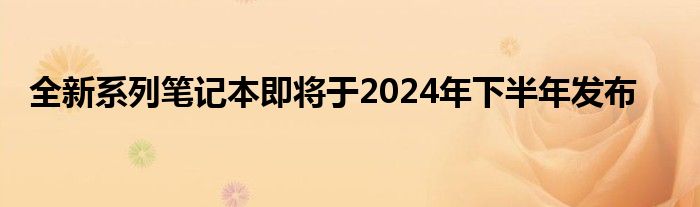 全新系列笔记本即将于2024年下半年发布