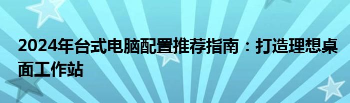 2024年台式电脑配置推荐指南：打造理想桌面工作站