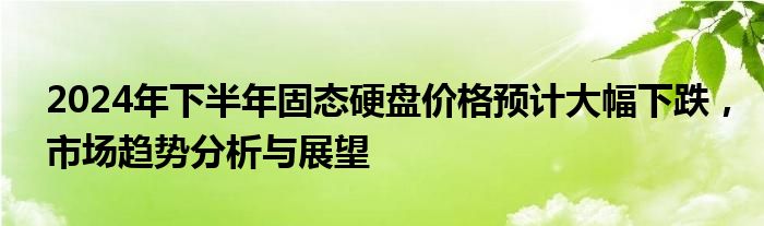 2024年下半年固态硬盘价格预计大幅下跌，市场趋势分析与展望