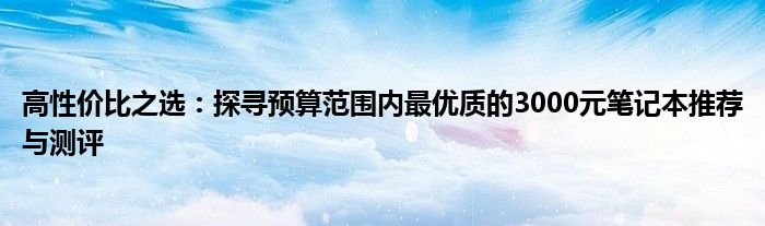 高性价比之选：探寻预算范围内最优质的3000元笔记本推荐与测评