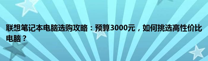 联想笔记本电脑选购攻略：预算3000元，如何挑选高性价比电脑？