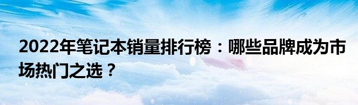 2022年笔记本销量排行榜：哪些品牌成为市场热门之选？