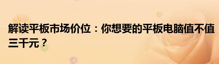 解读平板市场价位：你想要的平板电脑值不值三千元？