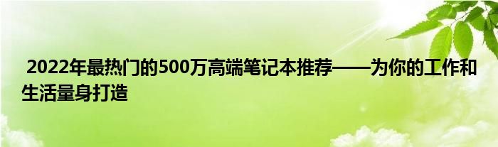  2022年最热门的500万高端笔记本推荐——为你的工作和生活量身打造