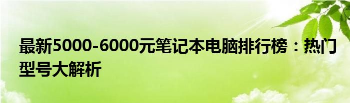 最新5000-6000元笔记本电脑排行榜：热门型号大解析