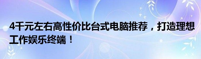 4千元左右高性价比台式电脑推荐，打造理想工作娱乐终端！