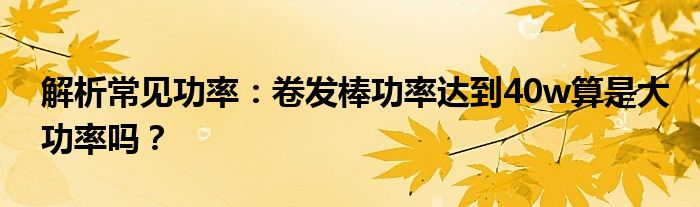 解析常见功率：卷发棒功率达到40w算是大功率吗？