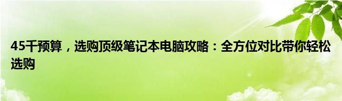 45千预算，选购顶级笔记本电脑攻略：全方位对比带你轻松选购