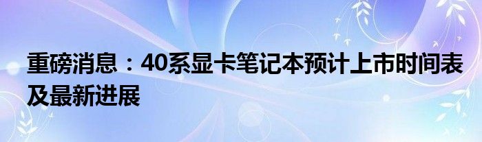 重磅消息：40系显卡笔记本预计上市时间表及最新进展