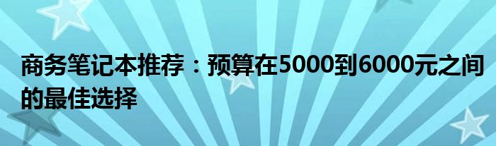 商务笔记本推荐：预算在5000到6000元之间的最佳选择