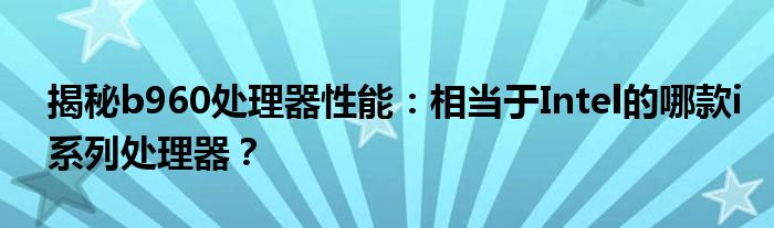 揭秘b960处理器性能：相当于Intel的哪款i系列处理器？