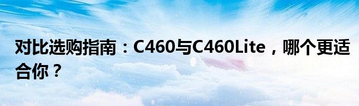 对比选购指南：C460与C460Lite，哪个更适合你？