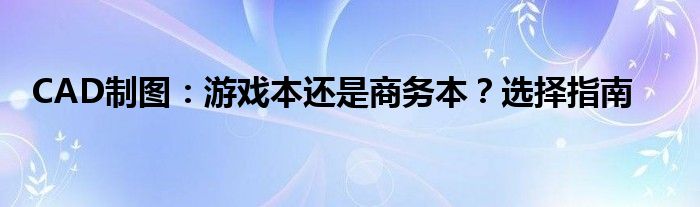 CAD制图：游戏本还是商务本？选择指南