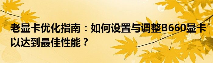 老显卡优化指南：如何设置与调整B660显卡以达到最佳性能？