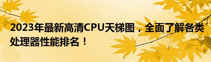 2023年最新高清CPU天梯图，全面了解各类处理器性能排名！