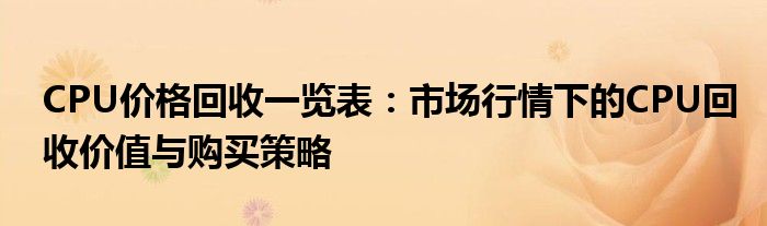 CPU价格回收一览表：市场行情下的CPU回收价值与购买策略