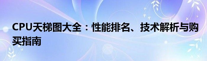 CPU天梯图大全：性能排名、技术解析与购买指南