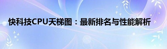 快科技CPU天梯图：最新排名与性能解析