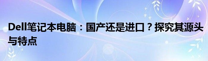 Dell笔记本电脑：国产还是进口？探究其源头与特点