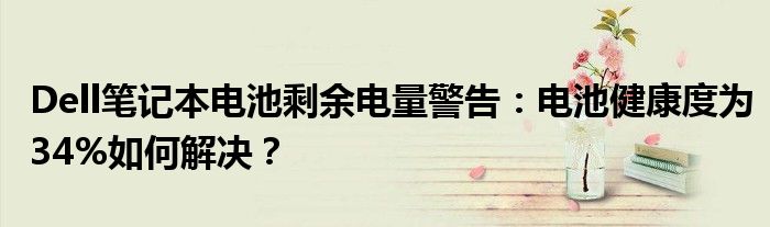 Dell笔记本电池剩余电量警告：电池健康度为34%如何解决？