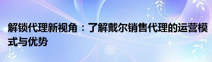 解锁代理新视角：了解戴尔销售代理的运营模式与优势