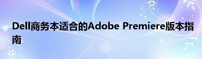 Dell商务本适合的Adobe Premiere版本指南