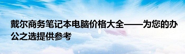 戴尔商务笔记本电脑价格大全——为您的办公之选提供参考