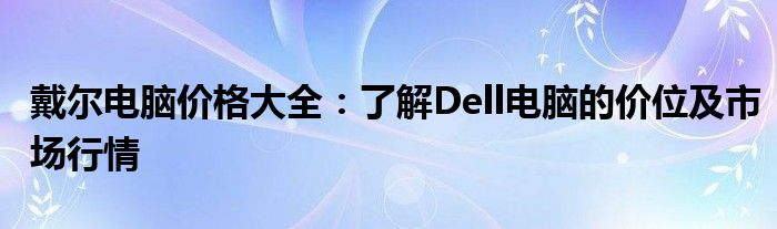 戴尔电脑价格大全：了解Dell电脑的价位及市场行情