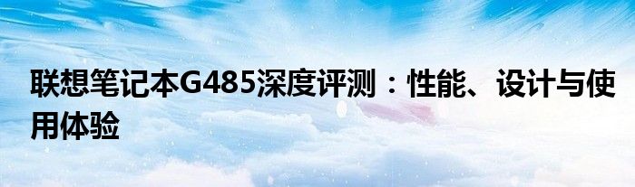 联想笔记本G485深度评测：性能、设计与使用体验