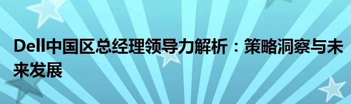 Dell中国区总经理领导力解析：策略洞察与未来发展