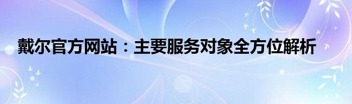 戴尔官方网站：主要服务对象全方位解析