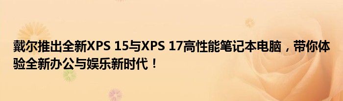 戴尔推出全新XPS 15与XPS 17高性能笔记本电脑，带你体验全新办公与娱乐新时代！