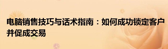 电脑销售技巧与话术指南：如何成功锁定客户并促成交易