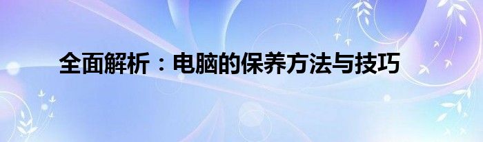 全面解析：电脑的保养方法与技巧