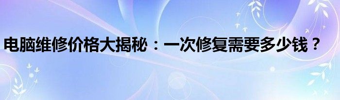 电脑维修价格大揭秘：一次修复需要多少钱？