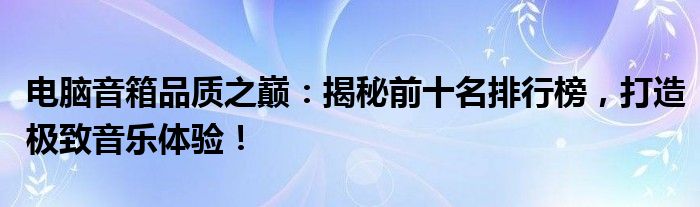 电脑音箱品质之巅：揭秘前十名排行榜，打造极致音乐体验！