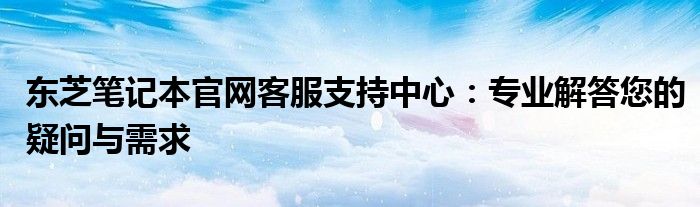 东芝笔记本官网客服支持中心：专业解答您的疑问与需求