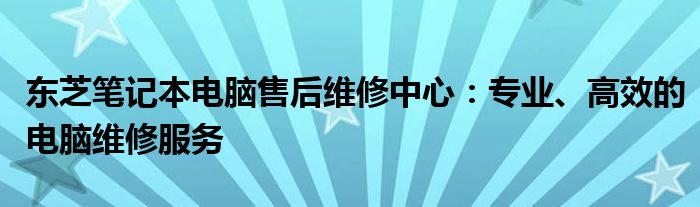 东芝笔记本电脑售后维修中心：专业、高效的电脑维修服务