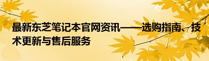 最新东芝笔记本官网资讯——选购指南、技术更新与售后服务