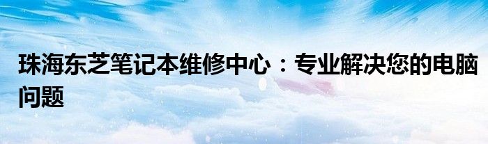 珠海东芝笔记本维修中心：专业解决您的电脑问题