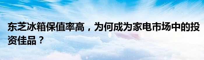 东芝冰箱保值率高，为何成为家电市场中的投资佳品？