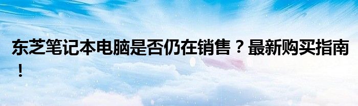 东芝笔记本电脑是否仍在销售？最新购买指南！