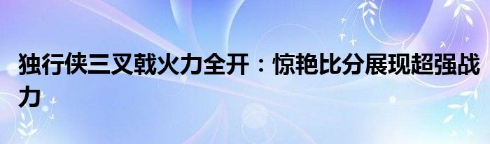 独行侠三叉戟火力全开：惊艳比分展现超强战力