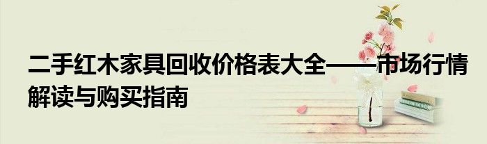 二手红木家具回收价格表大全——市场行情解读与购买指南