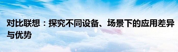 对比联想：探究不同设备、场景下的应用差异与优势